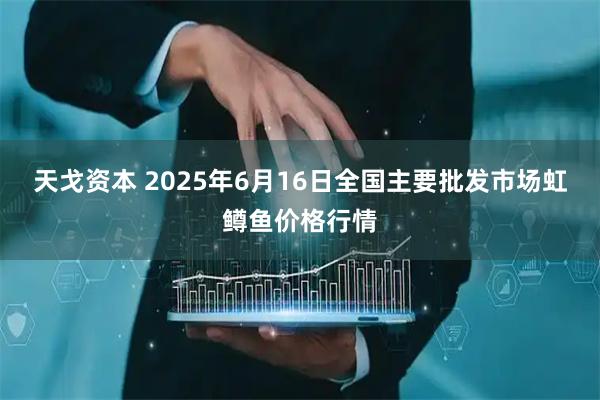 天戈資本 2025年6月16日全國主要批發(fā)市場虹鱒魚價格行情
